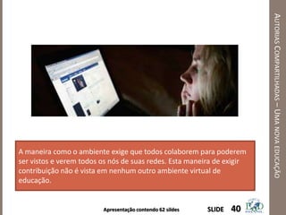 Apresentação contendo 62 sildes
AUTORIASCOMPARTILHADAS–UMANOVAEDUCAÇÃO
40SLIDE
A maneira como o ambiente exige que todos colaborem para poderem
ser vistos e verem todos os nós de suas redes. Esta maneira de exigir
contribuição não é vista em nenhum outro ambiente virtual de
educação.
 