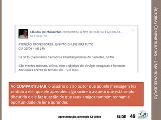 Apresentação contendo 62 sildes
AUTORIASCOMPARTILHADAS–UMANOVAEDUCAÇÃO
49SLIDE
Ao COMPARTILHAR, o usuário diz ao autor que aquela mensagem fez
sentido a ele, que ele aprendeu algo sobre o assunto que está sendo
discutido e ele faz questão de que seus amigos também tenham a
oportunidade de ler e aprender.
 
