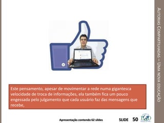 Apresentação contendo 62 sildes
AUTORIASCOMPARTILHADAS–UMANOVAEDUCAÇÃO
50SLIDE
Este pensamento, apesar de movimentar a rede numa gigantesca
velocidade de troca de informações, ela também fica um pouco
engessada pelo julgamento que cada usuário faz das mensagens que
recebe,
 