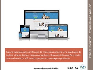 Apresentação contendo 62 sildes
AUTORIASCOMPARTILHADAS–UMANOVAEDUCAÇÃO
57SLIDE
Alguns exemplos de construção de conteúdos podem ser a produção de
áudios, vídeos, textos, mapas conceituais, fluxos de informações, partes
de um desenho e até mesmo pequenas mensagens postadas.
 