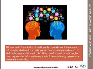 Apresentação contendo 62 sildes
AUTORIASCOMPARTILHADAS–UMANOVAEDUCAÇÃO
58SLIDE
O importante é que todos os participantes quando manipulam uma
informação, são levados a participarem dando o seu entendimento e
visão sobre o que está sendo discutido, transformando a informação
que chega noutra informação e que esta é devolvida ao grupo para ser
novamente alterada,
 