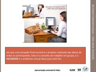 Apresentação contendo 62 sildes
AUTORIASCOMPARTILHADAS–UMANOVAEDUCAÇÃO
59SLIDE
até que uma situação final encontre o produto realizado das ideias de
todos os participantes. Este é o conceito de trabalho em grupo, e o
FACEBOOK é o ambiente virtual ideal para este fim.
 