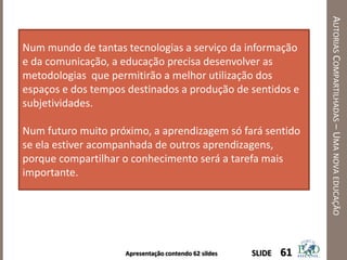Apresentação contendo 62 sildes
AUTORIASCOMPARTILHADAS–UMANOVAEDUCAÇÃO
61SLIDE
Num mundo de tantas tecnologias a serviço da informação
e da comunicação, a educação precisa desenvolver as
metodologias que permitirão a melhor utilização dos
espaços e dos tempos destinados a produção de sentidos e
subjetividades.
Num futuro muito próximo, a aprendizagem só fará sentido
se ela estiver acompanhada de outros aprendizagens,
porque compartilhar o conhecimento será a tarefa mais
importante.
 
