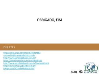 DEBATES
SLIDE 62SLIDE
OBRIGADO, FIM
http://lattes.cnpq.br/0245149356214882
musacchio@portaleadbrasil.com.br
http://www.portaleadbrasil.com.br/
https://www.facebook.com/PortalEadBrasil
http://www.portaleadbrasil.com.br/facebook.htm/
http://musacchio.webnode.com.br/
google.com/+CláudiodeMusacchio
 