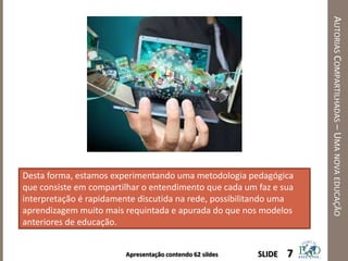 Apresentação contendo 62 sildes
AUTORIASCOMPARTILHADAS–UMANOVAEDUCAÇÃO
7SLIDE
Desta forma, estamos experimentando uma metodologia pedagógica
que consiste em compartilhar o entendimento que cada um faz e sua
interpretação é rapidamente discutida na rede, possibilitando uma
aprendizagem muito mais requintada e apurada do que nos modelos
anteriores de educação.
 