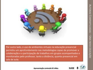 Apresentação contendo 62 sildes
AUTORIASCOMPARTILHADAS–UMANOVAEDUCAÇÃO
8SLIDE
Por outro lado, o uso de ambientes virtuais na educação presencial
permitiu um aprofundamento nas metodologias capaz de promover a
colaboração e a participação de trabalhos em grupos acompanhados e
monitorados pelo professor, tanto a distância, quanto presencial em
sala de aula.
 