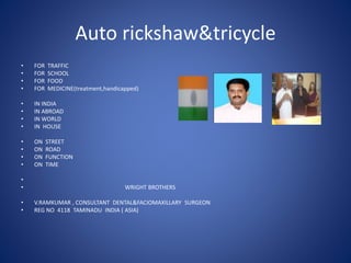 Auto rickshaw&tricycle
• FOR TRAFFIC
• FOR SCHOOL
• FOR FOOD
• FOR MEDICINE(treatment,handicapped)
• IN INDIA
• IN ABROAD
• IN WORLD
• IN HOUSE
• ON STREET
• ON ROAD
• ON FUNCTION
• ON TIME
•
• WRIGHT BROTHERS
• V.RAMKUMAR , CONSULTANT DENTAL&FACIOMAXILLARY SURGEON
• REG NO 4118 TAMINADU INDIA ( ASIA)
 