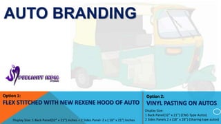 AUTO BRANDING
Display Size: 1 Back Panel(32” x 21”) inches + 2 Sides Panel- 2 x ( 16” x 21”) Inches
Option 2:
VINYL PASTING ON AUTOS
Display Size:
1 Back Panel(32” x 21”) (CNG Type Autos)
2 Sides Panels 2 x (18” x 28”) (Sharing type autos)
1
Option 1:
FLEX STITCHED WITH NEW REXENE HOOD OF AUTO
 