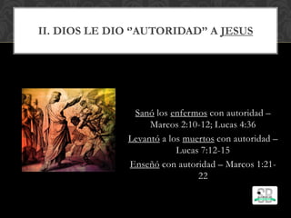 II. DIOS LE DIO ‘’AUTORIDAD’’ A JESUS
Sanó los enfermos con autoridad –
Marcos 2:10-12; Lucas 4:36
Levantó a los muertos con autoridad –
Lucas 7:12-15
Enseñó con autoridad – Marcos 1:21-
22
 