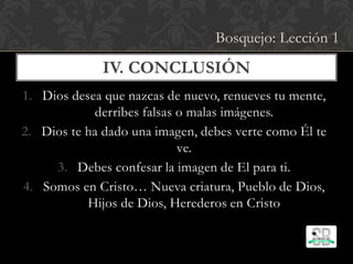 1. Dios desea que nazcas de nuevo, renueves tu mente,
derribes falsas o malas imágenes.
2. Dios te ha dado una imagen, debes verte como Él te
ve.
3. Debes confesar la imagen de El para ti.
4. Somos en Cristo… Nueva criatura, Pueblo de Dios,
Hijos de Dios, Herederos en Cristo
IV. CONCLUSIÓN
Bosquejo: Lección 1
 