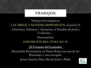 Trabajos Investigativos:
LAS ARMAS A NUESTRA DISPOSICIÓN. (Lección 9)
-Oraciones, Alabanza y Adoración, el Nombre de Jesús y
Confesión…
Presentación:
EXPOSICIÓN DEL TEMA NO 10
El Corazón del Luchador
Desarrollar Presentación en Power Point con uno de los
Personajes y otro escogido.
Josué, Sansón, Elías, David, Jesús o Pablo
TRABAJOS:
 