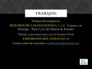 Trabajos Investigativos:
RESUMEN DE LAS LECCIONES 6, 7, y 8 Conoce a tu
Enemigo Parte 1,2,3, del Manual de Estudio.
Trabajo a presentar junto con el Examen Final.
EXPOSICIÓN DEL TEMAS NO 10
Correo envío de consultas: rodolfoamo@hotmail.com
TRABAJOS:
 
