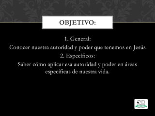 1. General:
Conocer nuestra autoridad y poder que tenemos en Jesús
2. Específicos:
Saber cómo aplicar esa autoridad y poder en áreas
específicas de nuestra vida.
OBJETIVO:
 
