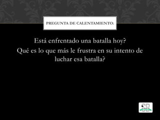 Está enfrentado una batalla hoy?
Qué es lo que más le frustra en su intento de
luchar esa batalla?
PREGUNTA DE CALENTAMIENTO:
 