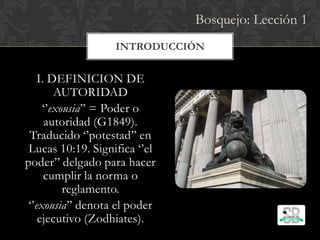 INTRODUCCIÓN
I. DEFINICION DE
AUTORIDAD
‘’exousia’’ = Poder o
autoridad (G1849).
Traducido ‘’potestad’’ en
Lucas 10:19. Significa ‘’el
poder’’ delgado para hacer
cumplir la norma o
reglamento.
‘’exousia’’ denota el poder
ejecutivo (Zodhiates).
Bosquejo: Lección 1
 