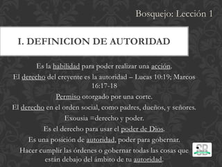 I. DEFINICION DE AUTORIDAD
Es la habilidad para poder realizar una acción.
El derecho del creyente es la autoridad – Lucas 10:19; Marcos
16:17-18
Permiso otorgado por una corte.
El derecho en el orden social, como padres, dueños, y señores.
Exousia =derecho y poder.
Es el derecho para usar el poder de Dios.
Es una posición de autoridad, poder para gobernar.
Hacer cumplir las órdenes o gobernar todas las cosas que
están debajo del ámbito de tu autoridad.
Bosquejo: Lección 1
 
