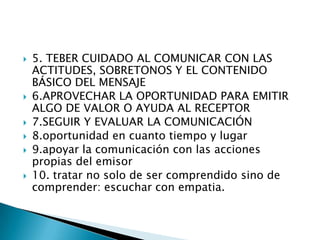  5. TEBER CUIDADO AL COMUNICAR CON LAS
ACTITUDES, SOBRETONOS Y EL CONTENIDO
BÁSICO DEL MENSAJE
 6.APROVECHAR LA OPORTUNIDAD PARA EMITIR
ALGO DE VALOR O AYUDA AL RECEPTOR
 7.SEGUIR Y EVALUAR LA COMUNICACIÓN
 8.oportunidad en cuanto tiempo y lugar
 9.apoyar la comunicación con las acciones
propias del emisor
 10. tratar no solo de ser comprendido sino de
comprender: escuchar con empatia.
 