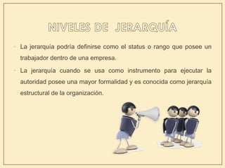 • La jerarquía podría definirse como el status o rango que posee un
trabajador dentro de una empresa.
• La jerarquía cuando se usa como instrumento para ejecutar la
autoridad posee una mayor formalidad y es conocida como jerarquía
estructural de la organización.
 
