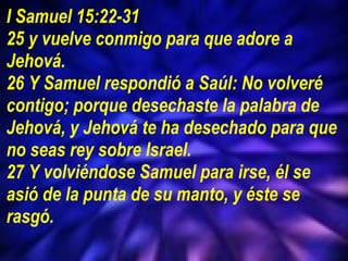 I Samuel 15:22-31 25 y vuelve conmigo para que adore a Jehová.  26 Y Samuel respondió a Saúl: No volveré contigo; porque desechaste la palabra de Jehová, y Jehová te ha desechado para que no seas rey sobre Israel.  27 Y volviéndose Samuel para irse, él se asió de la punta de su manto, y éste se rasgó. 