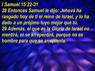 I Samuel 15:22-31 28 Entonces Samuel le dijo: Jehová ha rasgado hoy de ti el reino de Israel, y lo ha dado a un prójimo tuyo mejor que tú.  29 Además, el que es la Gloria de Israel no mentirá, ni se arrepentirá, porque no es hombre para que se arrepienta.  