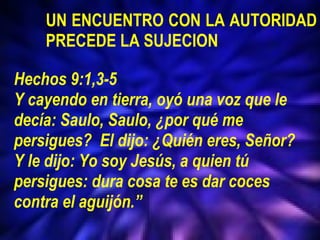  UN ENCUENTRO CON LA AUTORIDAD  PRECEDE LA SUJECION Hechos 9:1,3-5 Y cayendo en tierra, oyó una voz que le decía: Saulo, Saulo, ¿por qué me persigues?  El dijo: ¿Quién eres, Señor? Y le dijo: Yo soy Jesús, a quien tú persigues: dura cosa te es dar coces contra el aguijón.” 