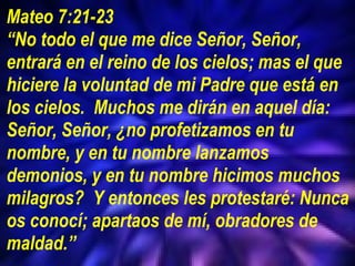 Mateo 7:21-23 “ No todo el que me dice Señor, Señor, entrará en el reino de los cielos; mas el que hiciere la voluntad de mi Padre que está en los cielos.  Muchos me dirán en aquel día: Señor, Señor, ¿no profetizamos en tu nombre, y en tu nombre lanzamos demonios, y en tu nombre hicimos muchos milagros?  Y entonces les protestaré: Nunca os conocí; apartaos de mí, obradores de maldad.” 
