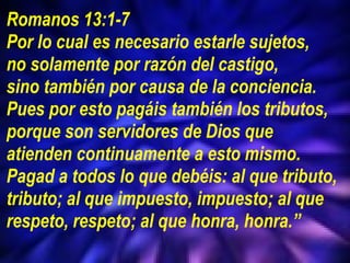 Romanos 13:1-7 Por lo cual es necesario estarle sujetos,  no solamente por razón del castigo,  sino también por causa de la conciencia. Pues por esto pagáis también los tributos, porque son servidores de Dios que atienden continuamente a esto mismo.  Pagad a todos lo que debéis: al que tributo, tributo; al que impuesto, impuesto; al que respeto, respeto; al que honra, honra.” 