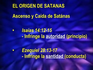  EL ORIGEN DE SATANAS Ascenso y Caída de Satánas • Isaías 14:12-15  - Infringe la  autoridad   (principio) • Ezequiel 28:13-17 - Infringe la  santidad  (conducta) 