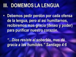 III. DOMEMOS LA LENGUA • Debemos pedir perdón por cada ofensa  de la lengua, pero al así humillarnos,  recibiremos mas gracia (deseo y poder)  para purificar nuestro corazón. “ ...Dios resiste al soberbio, mas dá  gracia a los humildes.” Santiago 4:6 