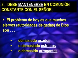 16
• El problema de hoy es que muchos
siervos (autoridades delgadas) de Dios
son . . .
• demasiado osados
• o demasiado estrictos
• o demasido arrogantes
3. DEBE MANTENERSE EN COMUNIÓN
CONSTANTE CON EL SEÑOR.
 