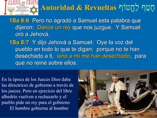 ‫ֳטֹוף‬‫ח‬ַ‫ל‬ ‫ף‬ַ‫ט‬ָ‫ח‬Autoridad & Revueltas
1Sa 8:6 Pero no agradó a Samuel esta palabra que
dijeron: Danos un rey que nos juzgue. Y Samuel
oró a Jehová.
1Sa 8:7 Y dijo Jehová a Samuel: Oye la voz del
pueblo en todo lo que te digan; porque no te han
desechado a ti, sino a mí me han desechado, para
que no reine sobre ellos.
En la época de los Jueces Dios daba
las directrices de gobierno a través de
los jueces. Pero en ejercicio del libre
albedrío vuelven a rechazarlo y el
pueblo pide un rey para el gobierno
El hombre gobierna al hombre
 