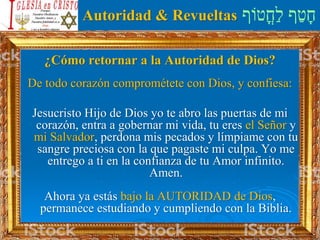 ‫ֳטֹוף‬‫ח‬ַ‫ל‬ ‫ף‬ַ‫ט‬ָ‫ח‬Autoridad & Revueltas
¿Cómo retornar a la Autoridad de Dios?
De todo corazón comprométete con Dios, y confiesa:
Jesucristo Hijo de Dios yo te abro las puertas de mi
corazón, entra a gobernar mi vida, tu eres el Señor y
mi Salvador, perdona mis pecados y límpiame con tu
sangre preciosa con la que pagaste mi culpa. Yo me
entrego a ti en la confianza de tu Amor infinito.
Amen.
Ahora ya estás bajo la AUTORIDAD de Dios,
permanece estudiando y cumpliendo con la Biblia.
 