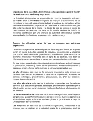 Importancia de la autoridad administrativa en la organización para la fijación
de objetivo a corto, mediano y largo plazo.
La Autoridad Administrativa es responsable del control e inspección, así como
de asistir a otras Autoridades encargadas de velar por el cumplimiento de las
normativas ya que está sujeta al poder judicial, al igual que los particulares y Esta
destinada al conocimiento y aplicación del Derecho en el orden administrativo, por
ello es la importancia de la misma y a través de esta se obtiene el control de
cierta cantidad de personas que tiene un fin común mediante la división de
funciones, coordinados por una jerarquía de autoridad administrativa logrando
alcanzar la efectiva fijación en un periodo corto, mediano o largo.
Conocer las diferentes partes de que se compone una estructura
organizativa.
La estructura organizativa, es la configuración de un esquema formal, en el que se
toman en cuenta todos los procesos de ejecución, procedimientos y relaciones
que pueden existir dentro del grupo humano, considerando para ello todos los
elementos materiales y humanos para el logro de los objetivos, vale decir las
diferentes tareas en que se divide el trabajo y su correspondiente coordinación.
En este orden, una estructura bien diseñada proporciona bases y directrices para
la planificación, dirección y control de las operaciones, donde los componentes o
bases que entran a formar parte dentro de la estructura organizativa son:
La alta dirección; este nivel de la estructura organizativa, esta formada por
personas que deciden el presente y futuro de la organización, aprueban las
políticas, estrategias, procedimientos, presupuestos, etc. (Por Ej.: Directorio,
consejo de administración).
Los altos ejecutivos; este nivel de la estructura organizativa esta formada por
personas que ejecutan las políticas, estrategias, procedimientos aprobados por la
alta dirección; también toman decisiones y velan por la eficiente administración de
los recursos.
La departamentalización; este nivel de la estructura organizativa, esta integrada
por personas, que conforman los equipos de las secciones, divisiones operativas o
administrativas, cuyas actividades son homogéneas y, generalmente a cargo de
un responsable de departamento.
Las funciones; en este nivel de la estructura organizativa, corresponde a los
procesos que se realizan en la actividad propia de la organización, aquí las
 