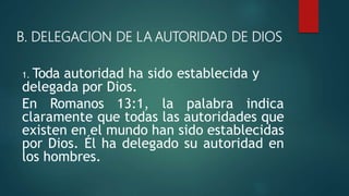 B. DELEGACION DE LA AUTORIDAD DE DIOS
1. Toda autoridad ha sido establecida y
delegada por Dios.
En Romanos 13:1, la palabra indica
claramente que todas las autoridades que
existen en el mundo han sido establecidas
por Dios. Él ha delegado su autoridad en
los hombres.
 