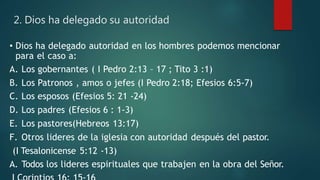 2. Dios ha delegado su autoridad
• Dios ha delegado autoridad en los hombres podemos mencionar
para el caso a:
A. Los gobernantes ( I Pedro 2:13 – 17 ; Tito 3 :1)
B. Los Patronos , amos o jefes (I Pedro 2:18; Efesios 6:5-7)
C. Los esposos (Efesios 5: 21 -24)
D. Los padres (Efesios 6 : 1-3)
E. Los pastores(Hebreos 13:17)
F. Otros lideres de la iglesia con autoridad después del pastor.
(I Tesalonicense 5:12 -13)
A. Todos los lideres espirituales que trabajen en la obra del Señor.
 