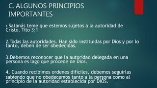 C. ALGUNOS PRINCIPIOS
IMPORTANTES
1.Satanás teme que estemos sujetos a la autoridad de
Cristo. Tito 3:1
2.Todas las autoridades. Han sido instituidas por Dios y por lo
tanto, deben de ser obedecidas.
3.Debemos reconocer que la autoridad delegada en una
persona es lago que procede de Dios.
4. Cuando recibimos ordenes difíciles, debemos seguirlas
sabiendo que no obedecemos tanto a la persona como al
principio de la autoridad establecida por DIOS.
 