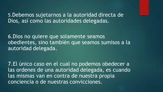 5.Debemos sujetarnos a la autoridad directa de
Dios, así como las autoridades delegadas.
6.Dios no quiere que solamente seamos
obedientes, sino también que seamos sumisos a la
autoridad delegada.
7.El único caso en el cual no podemos obedecer a
las ordenes de una autoridad delegada, es cuando
las mismas van en contra de nuestra propia
conciencia o de nuestras convicciones.
 