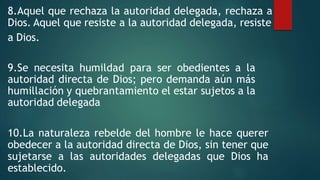 8.Aquel que rechaza la autoridad delegada, rechaza a
Dios. Aquel que resiste a la autoridad delegada, resiste
a Dios.
9.Se necesita humildad para ser obedientes a la
autoridad directa de Dios; pero demanda aún más
humillación y quebrantamiento el estar sujetos a la
autoridad delegada
10.La naturaleza rebelde del hombre le hace querer
obedecer a la autoridad directa de Dios, sin tener que
sujetarse a las autoridades delegadas que Dios ha
establecido.
 