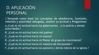 D. APLICACIÓN
PERSONAL
1.Tomando como base los conceptos de obediencia, Sumisión,
rebeldía y autoridad delegada, analice su actitud y Pregúntese:
A.¿Cuál es mi actitud hacia los gobernantes , a la policía y demás
autoridades ?
B. ¿Cuál es mi actitud hacia mis padres?
C. ¿Cuál es mi actitud hacia mi esposo?
D. ¿Cuál es mi actitud hacia mi Pastor de grupo de crecimiento?
E. ¿Cuál es mi actitud hacia mi maestro de discipulado ?
F.¿Cuál es mi actitud hacia los pastores y demás líderes de la Iglesia ?
 