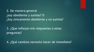 2. De manera general
¿soy obediente y sumiso? O
¿Soy únicamente obediente y no sumiso?
3. ¿Que reflejan mis respuestas a estas
preguntas?
4. ¿Qué cambios necesito hacer de inmediato?
 