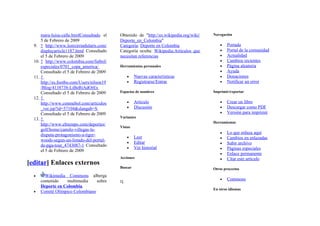 mara-luisa-calle.htmlConsultado el    Obtenido de "http://es.wikipedia.org/wiki/   Navegación
      5 de Febrero de 2009                  Deporte_en_Colombia"
  9. ↑ http://www.lostxirrindularis.com/    Categoría: Deporte en Colombia                  •   Portada
      displayarticle1187.html Consultado    Categoría oculta: Wikipedia:Artículos que       •   Portal de la comunidad
      el 5 de Febrero de 2009               necesitan referencias                           •   Actualidad
  10. ↑ http://www.colombia.com/futbol/                                                     •   Cambios recientes
      especiales/0701_copa_america/         Herramientas personales                         •   Página aleatoria
      Consultado el 5 de Febrero de 2009                                                    •   Ayuda
  11. ↑                                         •    Nuevas características                 •   Donaciones
      http://es.footbo.com/Users/nilson19       •    Registrarse/Entrar                     •   Notificar un error
      /Blog/4138738-LiBeRtAdOrEs
      Consultado el 5 de Febrero de 2009    Espacios de nombres                          Imprimir/exportar
  12. ↑
      http://www.conmebol.com/articulos         •    Artículo                               •   Crear un libro
      _ver.jsp?id=57104&slangab=S               •    Discusión                              •   Descargar como PDF
      Consultado el 5 de Febrero de 2009                                                    •   Versión para imprimir
                                            Variantes
  13. ↑
                                                                                         Herramientas
      http://www.eltiempo.com/deportes/
                                            Vistas
      golf/home/camilo-villegas-le-
      disputa-protagonismo-a-tiger-                                                         •   Lo que enlaza aquí
                                                •    Leer                                   •   Cambios en enlazadas
      woods-segun-un-listado-del-portal-
                                                •    Editar                                 •   Subir archivo
      de-pga-tour_4743087-1 Consultado
                                                •    Ver historial                          •   Páginas especiales
      el 5 de Febrero de 2009
                                                                                            •   Enlace permanente
                                            Acciones                                        •   Citar este artículo
[editar] Enlaces externos
                                            Buscar                                       Otros proyectos
  •     Wikimedia Commons alberga
      contenido   multimedia     sobre                                                      •   Commons
      Deporte en Colombia.
                                                                                         En otros idiomas
  •   Comité Olímpico Colombiano
 