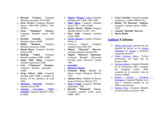 •   Ricardo    Cardona.     Campeón     •   Miguel "Happy" Lora Campeón          •   César Canchila. Campeón mundial
    Mundial supergallo 1978 AMB.            Mundial gallo CMB -1985-1988.            minimosca - AMB (2008-07-26).
•   Elvis Álvarez. Campeón Mundial      •   Fidel Bassa Campeón Mundial          •   Rubén "El Huracán" Palacios.
    Mosca 1989-1990 (WBO), 1991             mosca 1987 - 1989 (AMB).                 Campeón mundial pluma OMB -
    (WBA).                              •   Rafael "Derby" Pineda Campeón            1992.
•   Irene    "Mambaco"       Pacheco.       Mundial Welter Jr FIB - 1991.        •   Antonio "Mochila" Herrera.
    Campeón Mundial mosca FIB           •   Ener Julio. Campeón mundial          •   Mario Rosito.
    1999.                                   welter OMB.
•   Kermin     Guardia.     Campeón     •   Carlos Maussa Campeón Mundial      [editar] Ciclismo
    Mundial mínimo OMB.                     Welter Jr.
•   Beibis    Mendoza.      Campeón     •   Francisco     Tejedor.   Campeón
                                                                                 •   María Luisa Calle, ganadora de una
    Mundial minimosca AMB.                  mundial mosca FIB 1995.
                                                                                     medalla de bronce en los Juegos
•   Daniel Reyes. Campeón Mundial       •   Miguel "Huracán" Barrera.
                                                                                     Olímpicos de Atenas7 y asimismo
    mínimo FIB.                             Campeón Mundial mínimo FIB.
                                                                                     campeona mundial.8
•   Rodrigo      Valdés.    Campeón     •   Miguel "Máscara" Maturana.
                                                                                 •   Fabio Enrique Parra, Ciclista
    Mundial mediano AMB - CMB.              Campeón Mundial Aficionado
                                                                                     profesional, 3er lugar tour de
•   Sugar Baby Rojas. Campeón               División gallo, Montreal, Canadá
                                                                                     Francia 1988
    mundial supermosca CMB.                 1981.
                                                                                 •   Santiago Botero, Campeón Mundial
•   Luis "Chicanero" Mendoza.           •   Joel Julio.
                                                                                     de la contrarreloj 2003, Campeón
    Campeón Mundial supergallo -        •   Robinson Pitalúa
                                                                                     del    Dauphine     Libere    2006,
    AMB.                                •   Clemente Rojas. Medalla de
                                                                                     campeón de la montaña Tour de
•   Jorge Eliécer Julio. Campeón            Bronce Juegos Olímpicos Múnich
                                                                                     Francia (2000)9
    mundial gallo OMB y medalla de          1972.
                                                                                 •   Martín       Emilio       "Cochise"
    Bronce en los olímpicos de Seúl     •   Alfonso Pérez. Medalla de Bronce
                                                                                     Rodríguez, Campeón Mundial de la
    1988.                                   Juegos Olímpicos Múnich 1972.
                                                                                     hora y campeón mundial de los
•   Mauricio Pastrana Campeón           •   Juan Urango Campeón Mundial
                                                                                     4000 m persecución
    Mundial mosca FIB.                      superligero - FIB.
                                                                                 •   Marlon Pérez, Campeón Mundial
•   Antonio     Cervantes      "Kid"    •   Ricardo "Mochuelo" Torres.
                                                                                     juvenil prueba por puntos, 1994
    Pambelé Campeón Mundial welter          Campeón mundial welter junior
    jr AMB.                                 OMB - 2007.
 