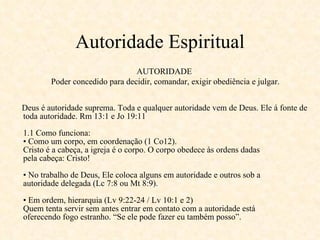 Autoridade Espiritual Deus é autoridade suprema. Toda e qualquer autoridade vem de Deus. Ele á fonte de toda autoridade. Rm 13:1 e Jo 19:11 1.1 Como funciona: • Como um corpo, em coordenação (1 Co12). Cristo é a cabeça, a igreja é o corpo. O corpo obedece às ordens dadas pela cabeça: Cristo! • No trabalho de Deus, Ele coloca alguns em autoridade e outros sob a autoridade delegada (Lc 7:8 ou Mt 8:9). • Em ordem, hierarquia (Lv 9:22-24 / Lv 10:1 e 2) Quem tenta servir sem antes entrar em contato com a autoridade está oferecendo fogo estranho. “Se ele pode fazer eu também posso”. AUTORIDADE  Poder concedido para decidir, comandar, exigir obediência e julgar. 