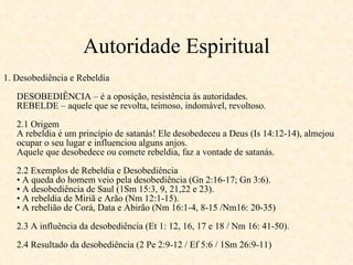 Autoridade Espiritual 1. Desobediência e Rebeldia DESOBEDIÊNCIA – é a oposição, resistência às autoridades. REBELDE – aquele que se revolta, teimoso, indomável, revoltoso. 2.1 Origem A rebeldia é um princípio de satanás! Ele desobedeceu a Deus (Is 14:12-14), almejou ocupar o seu lugar e influenciou alguns anjos. Aquele que desobedece ou comete rebeldia, faz a vontade de satanás. 2.2 Exemplos de Rebeldia e Desobediência • A queda do homem veio pela desobediência (Gn 2:16-17; Gn 3:6). • A desobediência de Saul (1Sm 15:3, 9, 21,22 e 23). • A rebeldia de Miriã e Arão (Nm 12:1-15). • A rebelião de Corá, Data e Abirão (Nm 16:1-4, 8-15 /Nm16: 20-35) 2.3 A influência da desobediência (Et 1: 12, 16, 17 e 18 / Nm 16: 41-50). 2.4 Resultado da desobediência (2 Pe 2:9-12 / Ef 5:6 / 1Sm 26:9-11) 
