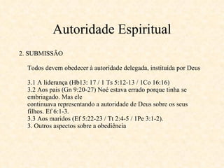 Autoridade Espiritual 2. SUBMISSÃO Todos devem obedecer à autoridade delegada, instituída por Deus 3.1 A liderança (Hb13: 17 / 1 Ts 5:12-13 / 1Co 16:16) 3.2 Aos pais (Gn 9:20-27) Noé estava errado porque tinha se embriagado. Mas ele continuava representando a autoridade de Deus sobre os seus filhos. Ef 6:1-3. 3.3 Aos maridos (Ef 5:22-23 / Tt 2:4-5 / 1Pe 3:1-2). 3. Outros aspectos sobre a obediência  