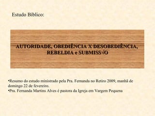 AUTORIDADE, OBEDIÊNCIA X DESOBEDIÊNCIA,  REBELDIA e SUBMISSÃO Resumo do estudo ministrado pela Pra. Fernanda no Retiro 2009, manhã de domingo 22 de fevereiro. Pra. Fernanda Martins Alves é pastora da Igreja em Vargem Pequena  Estudo Bíblico:  