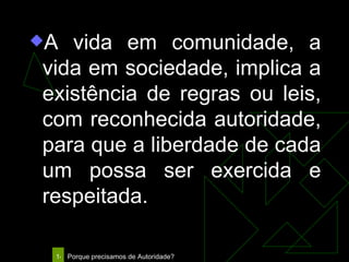 A vida em comunidade, a vida em sociedade, implica a existência de regras ou leis, com reconhecida autoridade, para que a liberdade de cada um possa ser exercida e respeitada. 