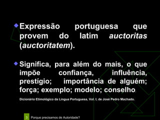Autoridade Expressão portuguesa que provem do latim  auctoritas  ( auctoritatem ). Significa, para além do mais, o que impõe confiança, influência, prestígio;  importância de alguém; força; exemplo; modelo; conselho . Dicionário Etimológico da Língua Portuguesa, Vol. I, de José Pedro Machado. 