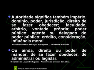Autoridade Autoridade significa também império, domínio, poder, jurisdição, direito de se fazer obedecer; faculdade, arbítrio, vontade própria; poder público; agente ou delegado do poder público; crédito, consideração, influência moral.  Grande Dicionário da Língua Portuguesa, I, José Pedro Machado. Ou ainda, direito ou poder de mandar, de se fazer obedecer, de administrar ou legislar . Dicionário de Língua Portuguesa - Academia de Ciências de Lisboa. 