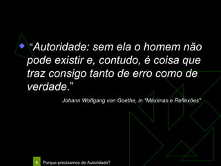“ Autoridade: sem ela o homem não pode existir e, contudo, é coisa que traz consigo tanto de erro como de verdade .”     Johann Wolfgang von Goethe, in "Máximas e Reflexões"   